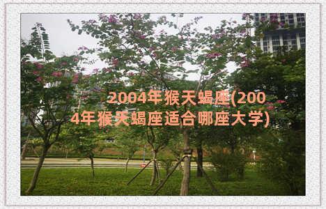 2004年猴天蝎座(2004年猴天蝎座适合哪座大学)