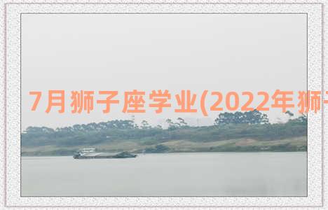 7月狮子座学业(2022年狮子座学业)