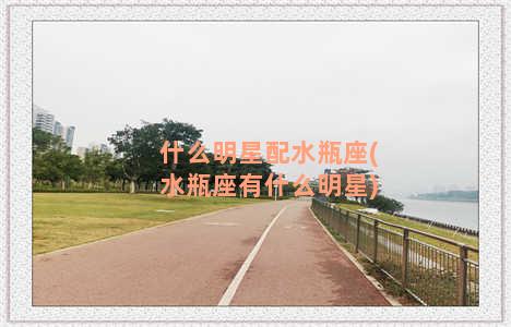 什么明星配水瓶座(水瓶座有什么明星)