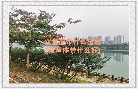 双鱼座带什么皇冠(双鱼座带什么好)