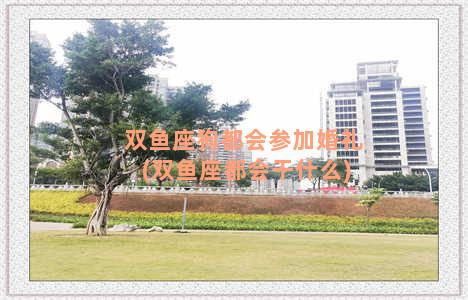 双鱼座狗都会参加婚礼(双鱼座都会干什么)