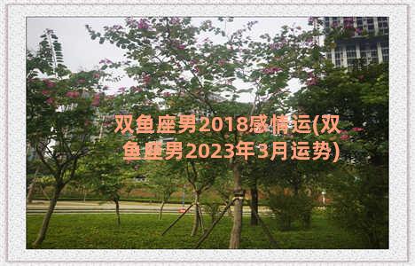 双鱼座男2018感情运(双鱼座男2023年3月运势)