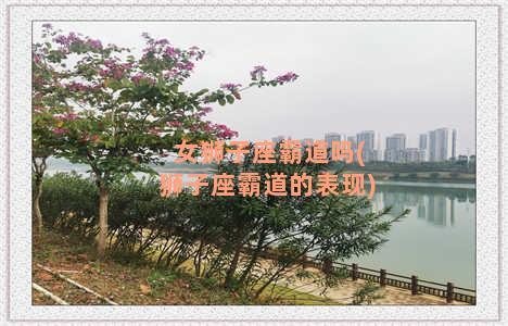 女狮子座霸道吗(狮子座霸道的表现)