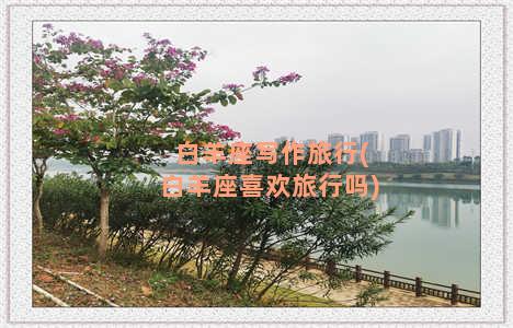 白羊座写作旅行(白羊座喜欢旅行吗)