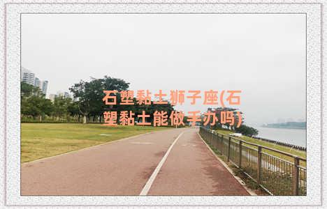 石塑黏土狮子座(石塑黏土能做手办吗)